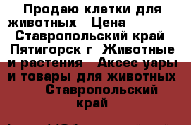 Продаю клетки для животных › Цена ­ 3 000 - Ставропольский край, Пятигорск г. Животные и растения » Аксесcуары и товары для животных   . Ставропольский край